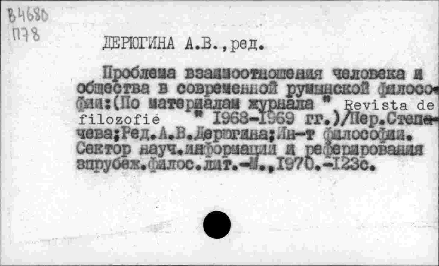 ﻿ДЕРЮГИНА А.В.,ред.
Проблема взаямоотношеаня человека а общества в современной румынской филосо-фай:(По материалам журнала * Bevista de filozofie * 1968—1969 ГГ*)/Пвр.СтвО» чева;Ред.А.В.Дерпиша;Лн-т нлосойии. Сектор ххауч.лнМрмагри я ре ^ригювандя зпрубеж.й
